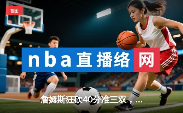 詹姆斯狂砍40分准三双，湖人加时险胜勇士巩固季后赛希望