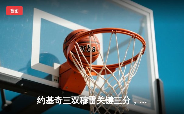 约基奇三双穆雷关键三分，掘金险胜森林狼总比分3-3拖入抢七