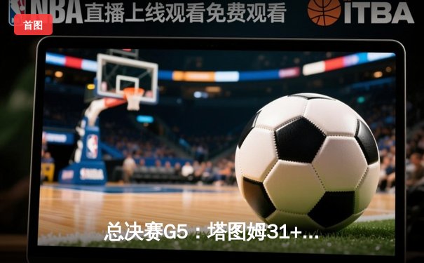 总决赛G5：塔图姆31+11率凯尔特人险胜独行侠，距总冠军仅一步之遥